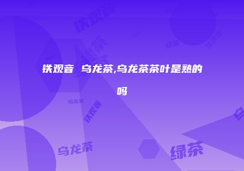 铁观音 乌龙茶,乌龙茶茶叶是熟的吗