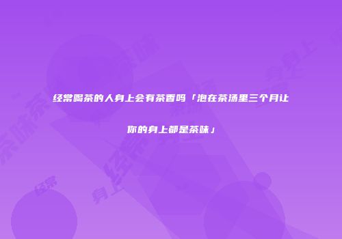 经常喝茶的人身上会有茶香吗「泡在茶汤里三个月让你的身上都是茶味」