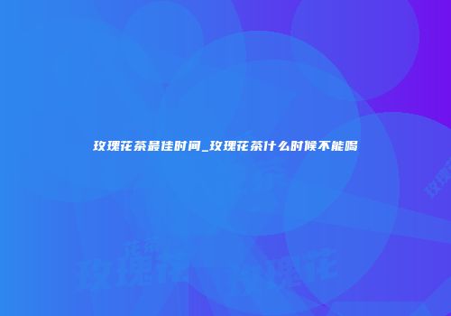 玫瑰花茶最佳时间_玫瑰花茶什么时候不能喝