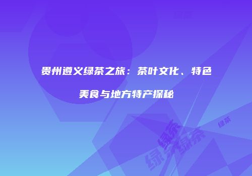 贵州遵义绿茶之旅：茶叶文化、特色美食与地方特产探秘