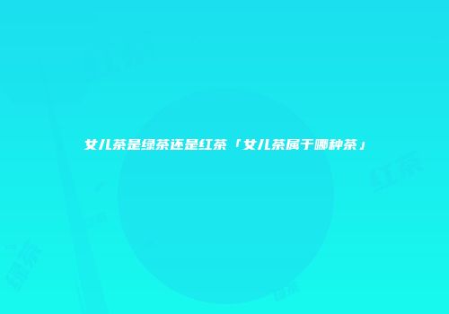 女儿茶是绿茶还是红茶「女儿茶属于哪种茶」