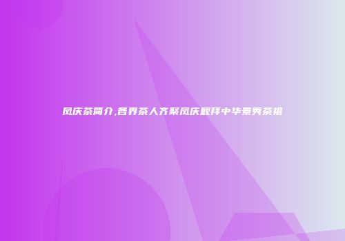 凤庆茶简介,各界茶人齐聚凤庆觐拜中华景秀茶祖