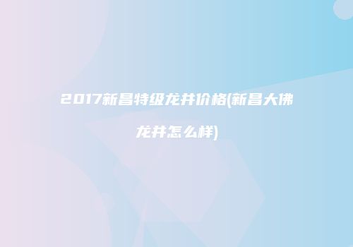 2017新昌特级龙井价格(新昌大佛龙井怎么样)