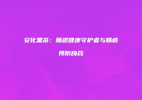 安化黑茶：肠道健康守护者与肠癌预防良药