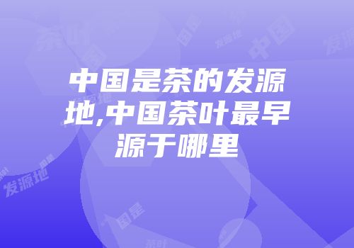 中国是茶的发源地,中国茶叶最早源于哪里