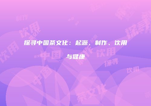 探寻中国茶文化：起源、制作、饮用与健康