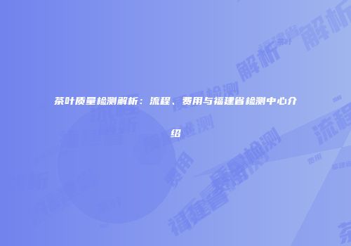 茶叶质量检测解析：流程、费用与福建省检测中心介绍