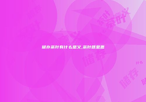 储存茶叶有什么意义,茶叶啥意思