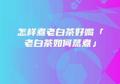 怎样煮老白茶好喝「老白茶如何蒸煮」