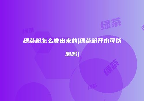 绿茶粉怎么做出来的(绿茶粉开水可以泡吗)