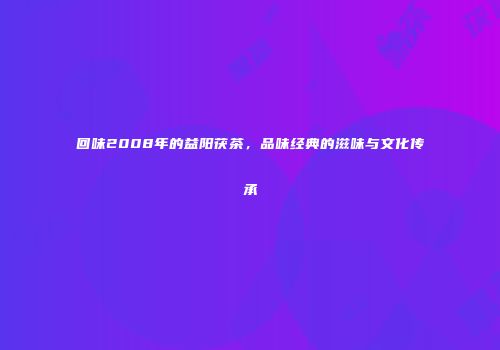 回味2008年的益阳茯茶，品味经典的滋味与文化传承