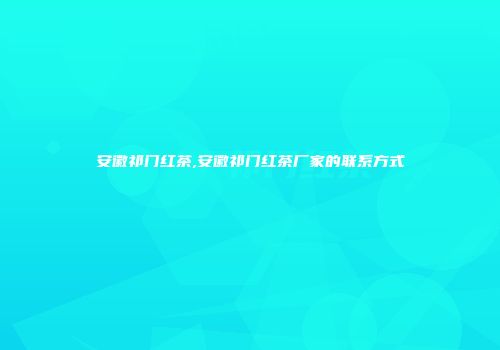 安徽祁门红茶,安徽祁门红茶厂家的联系方式