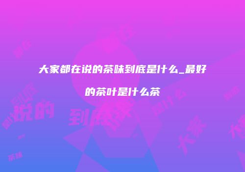 大家都在说的茶味到底是什么_最好的茶叶是什么茶