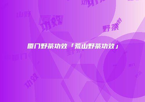 厦门野茶功效「荒山野茶功效」
