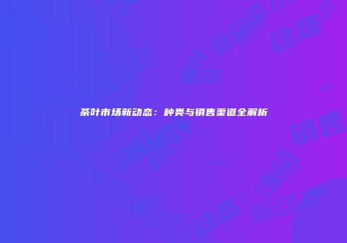 茶叶市场新动态：种类与销售渠道全解析