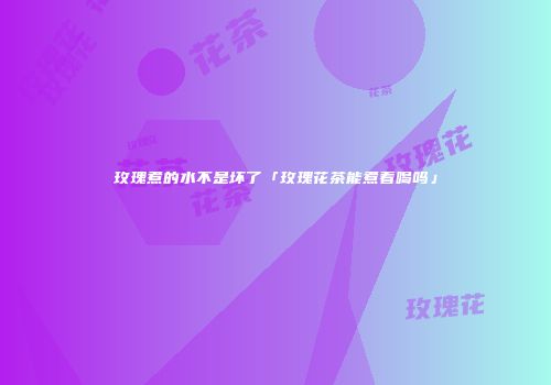 玫瑰煮的水不是坏了「玫瑰花茶能煮着喝吗」