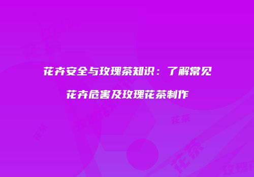 花卉安全与玫瑰茶知识：了解常见花卉危害及玫瑰花茶制作
