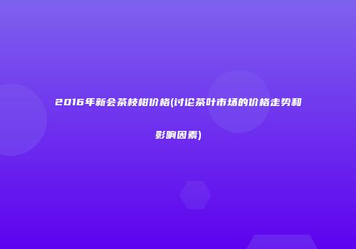 2016年新会茶枝柑价格(讨论茶叶市场的价格走势和影响因素)