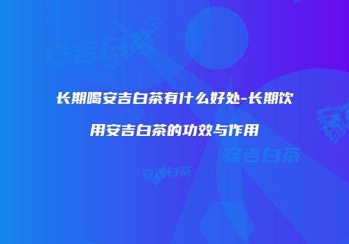 长期喝安吉白茶有什么好处-长期饮用安吉白茶的功效与作用
