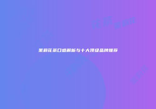 茉莉花茶口感解析与十大顶级品牌推荐