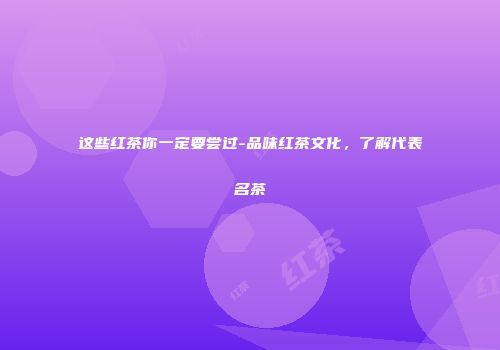 这些红茶你一定要尝过-品味红茶文化，了解代表名茶