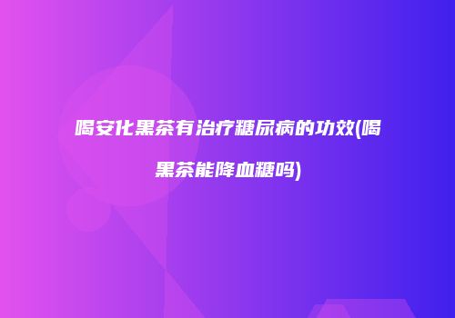 喝安化黑茶有治疗糖尿病的功效(喝黑茶能降血糖吗)