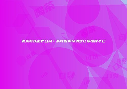 喝茶可以治疗口臭？茶叶的神奇功效让你惊呼不已