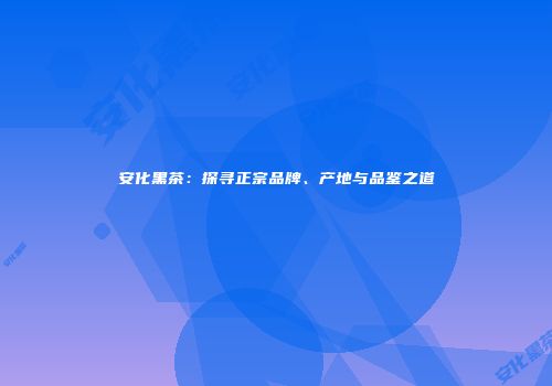 安化黑茶：探寻正宗品牌、产地与品鉴之道