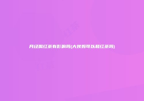月经喝红茶有影响吗(大姨妈可以和红茶吗)