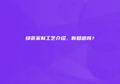 绿茶采制工艺介绍，你知道吗？