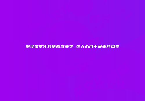 探寻茶文化的精髓与美学_茶人心目中最美的风景