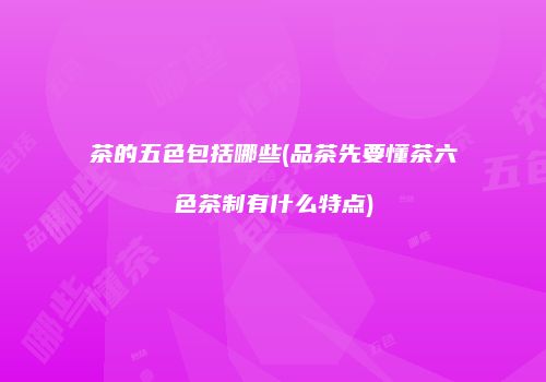 茶的五色包括哪些(品茶先要懂茶六色茶制有什么特点)