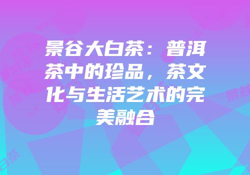 景谷大白茶：普洱茶中的珍品，茶文化与生活艺术的完美融合