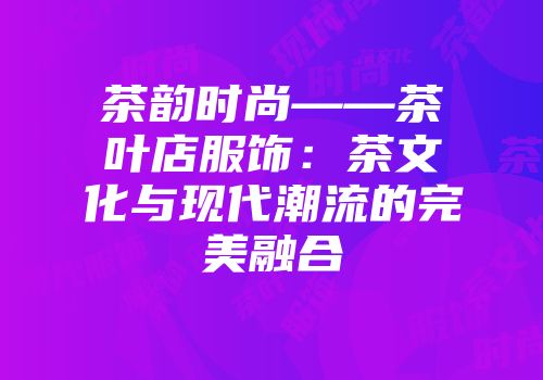 茶韵时尚——茶叶店服饰：茶文化与现代潮流的完美融合