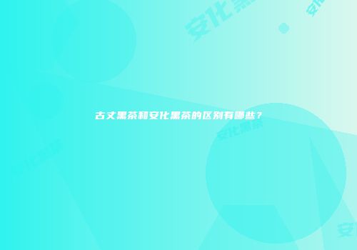 古丈黑茶和安化黑茶的区别有哪些？