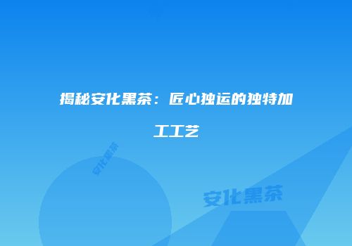 揭秘安化黑茶：匠心独运的独特加工工艺
