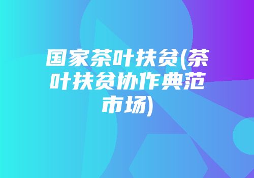 国家茶叶扶贫(茶叶扶贫协作典范市场)