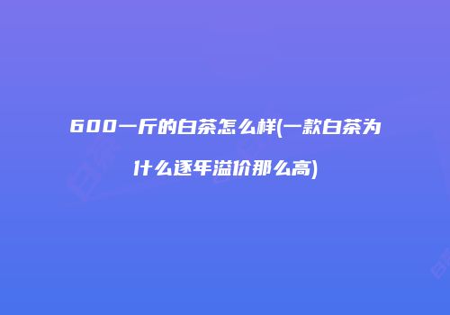 600一斤的白茶怎么样(一款白茶为什么逐年溢价那么高)