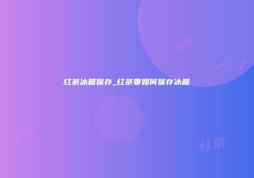 红茶冰箱保存_红茶要如何保存冰箱