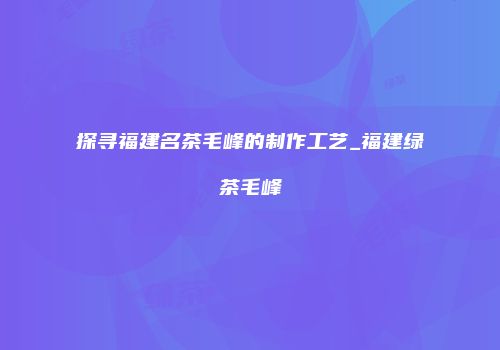 探寻福建名茶毛峰的制作工艺_福建绿茶毛峰