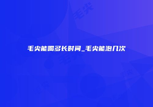 毛尖能喝多长时间_毛尖能泡几次