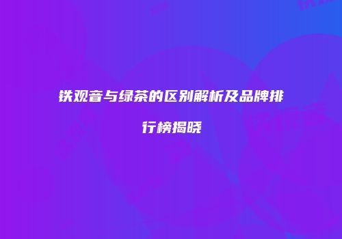 铁观音与绿茶的区别解析及品牌排行榜揭晓