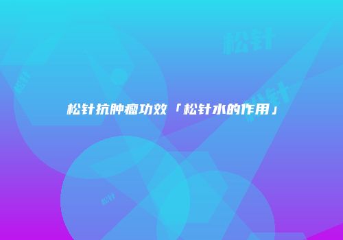 松针抗肿瘤功效「松针水的作用」