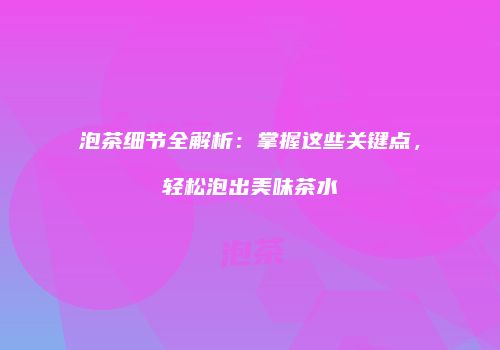 泡茶细节全解析：掌握这些关键点，轻松泡出美味茶水