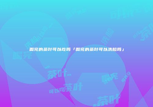 喝完的茶叶可以吃吗「喝完的茶叶可以洗脸吗」