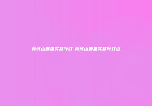 青城山哪里买茶叶好-青城山哪里买茶叶好点