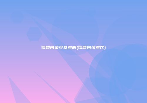 福鼎白茶可以煮吗(福鼎白茶煮饮)