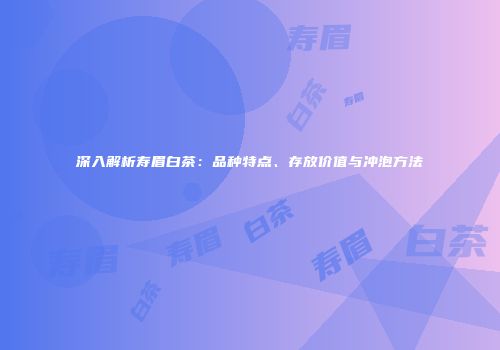 深入解析寿眉白茶：品种特点、存放价值与冲泡方法