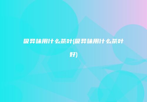 吸异味用什么茶叶(吸异味用什么茶叶好)