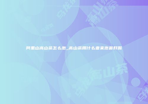 阿里山高山茶怎么泡_高山茶用什么壶来泡最好喝